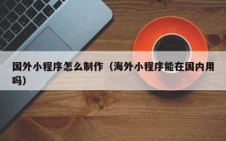 济源国外小程序怎么制作（海外小程序能在国内用吗）