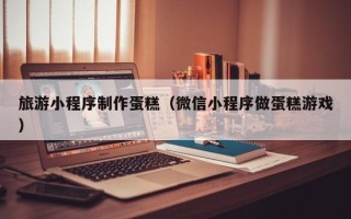 济源旅游小程序制作蛋糕（微信小程序做蛋糕游戏）